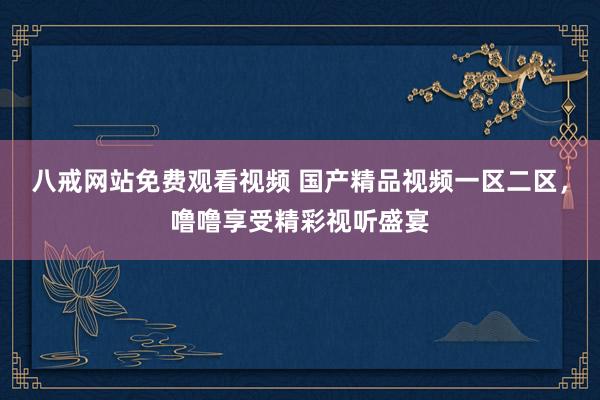 八戒网站免费观看视频 国产精品视频一区二区，噜噜享受精彩视听盛宴