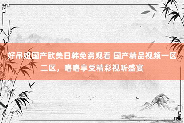 好吊妞国产欧美日韩免费观看 国产精品视频一区二区，噜噜享受精彩视听盛宴