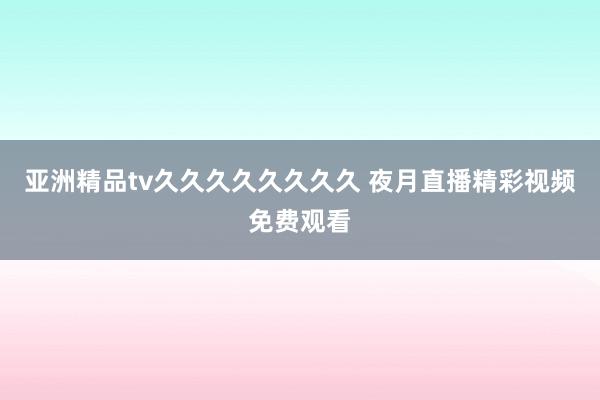 亚洲精品tv久久久久久久久久 夜月直播精彩视频免费观看