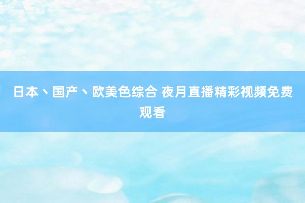 日本丶国产丶欧美色综合 夜月直播精彩视频免费观看
