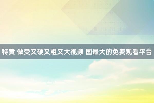 特黄 做受又硬又粗又大视频 国最大的免费观看平台
