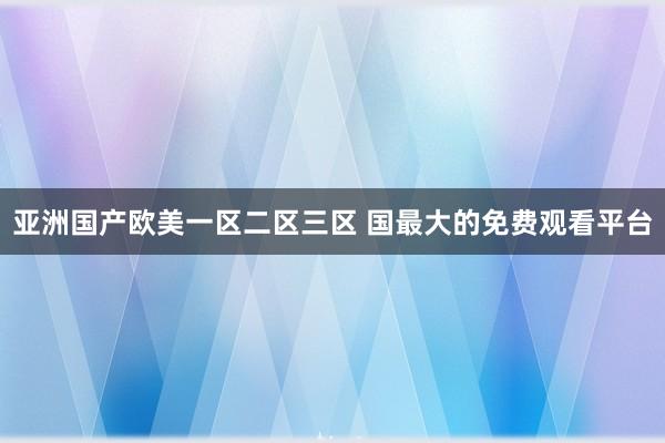 亚洲国产欧美一区二区三区 国最大的免费观看平台
