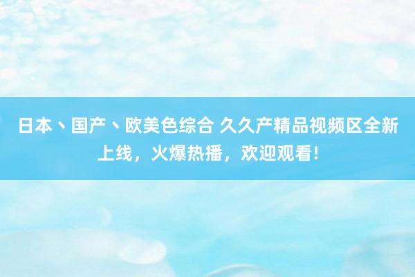 日本丶国产丶欧美色综合 久久产精品视频区全新上线，火爆热播，欢迎观看!