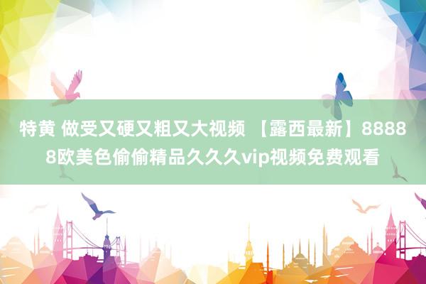 特黄 做受又硬又粗又大视频 【露西最新】88888欧美色偷偷精品久久久vip视频免费观看