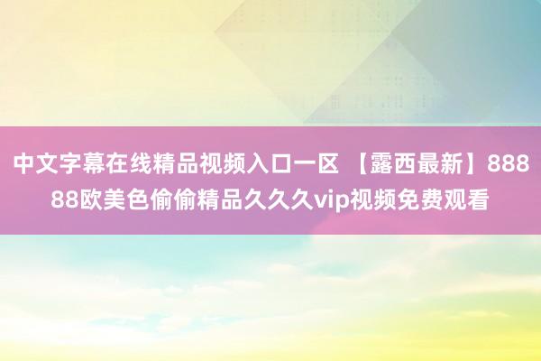 中文字幕在线精品视频入口一区 【露西最新】88888欧美色偷偷精品久久久vip视频免费观看