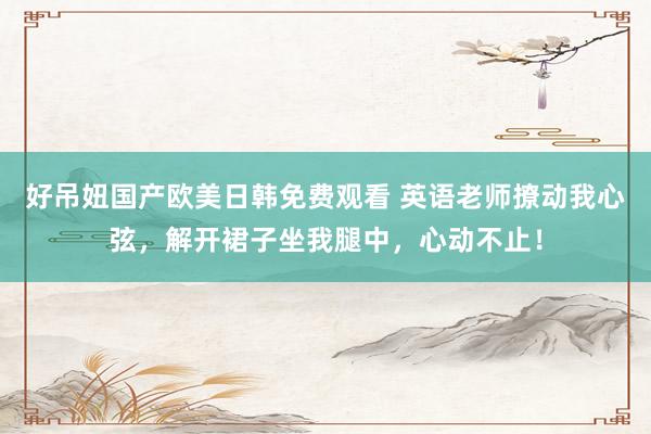 好吊妞国产欧美日韩免费观看 英语老师撩动我心弦，解开裙子坐我腿中，心动不止！