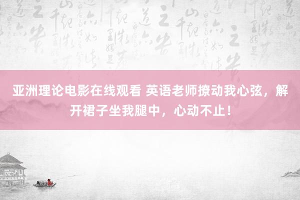 亚洲理论电影在线观看 英语老师撩动我心弦，解开裙子坐我腿中，心动不止！
