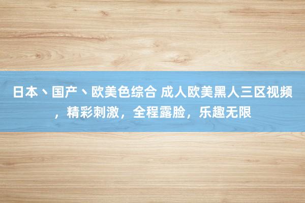 日本丶国产丶欧美色综合 成人欧美黑人三区视频，精彩刺激，全程露脸，乐趣无限