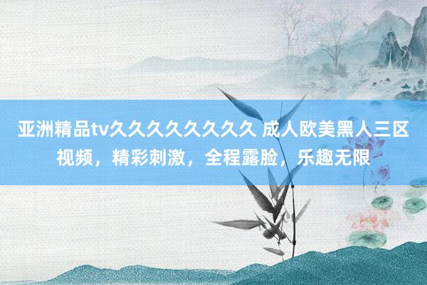 亚洲精品tv久久久久久久久久 成人欧美黑人三区视频，精彩刺激，全程露脸，乐趣无限