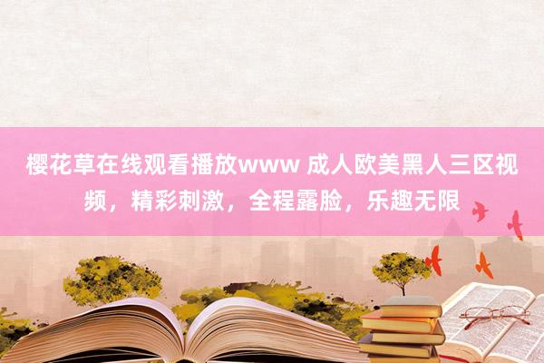 樱花草在线观看播放www 成人欧美黑人三区视频，精彩刺激，全程露脸，乐趣无限