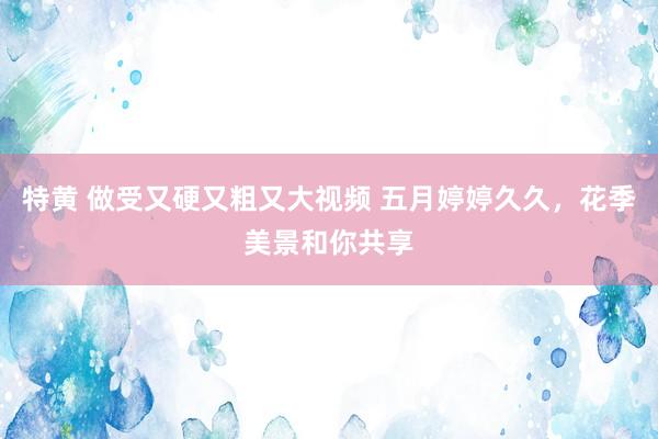 特黄 做受又硬又粗又大视频 五月婷婷久久，花季美景和你共享