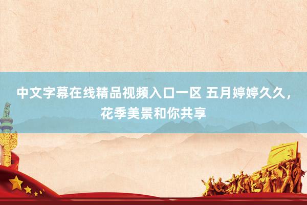 中文字幕在线精品视频入口一区 五月婷婷久久，花季美景和你共享