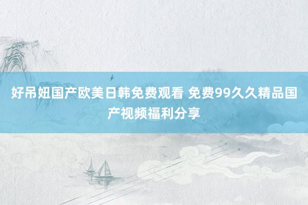 好吊妞国产欧美日韩免费观看 免费99久久精品国产视频福利分享