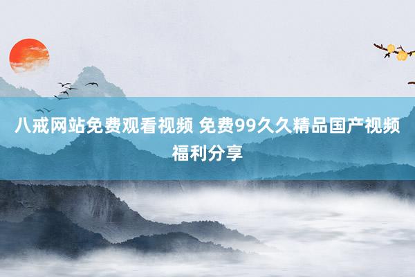 八戒网站免费观看视频 免费99久久精品国产视频福利分享