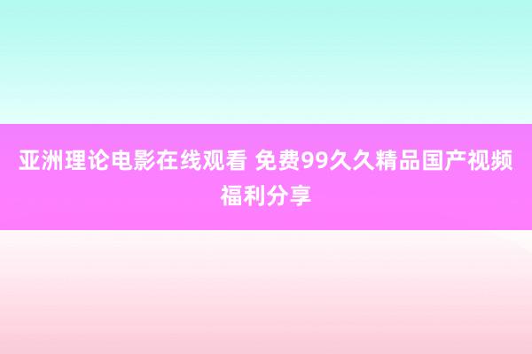 亚洲理论电影在线观看 免费99久久精品国产视频福利分享