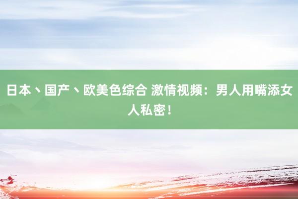 日本丶国产丶欧美色综合 激情视频：男人用嘴添女人私密！