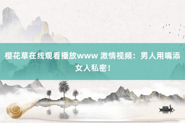 樱花草在线观看播放www 激情视频：男人用嘴添女人私密！