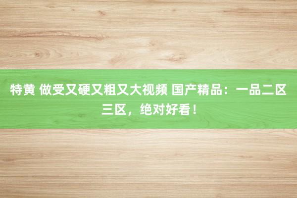 特黄 做受又硬又粗又大视频 国产精品：一品二区三区，绝对好看！