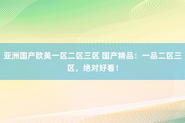 亚洲国产欧美一区二区三区 国产精品：一品二区三区，绝对好看！