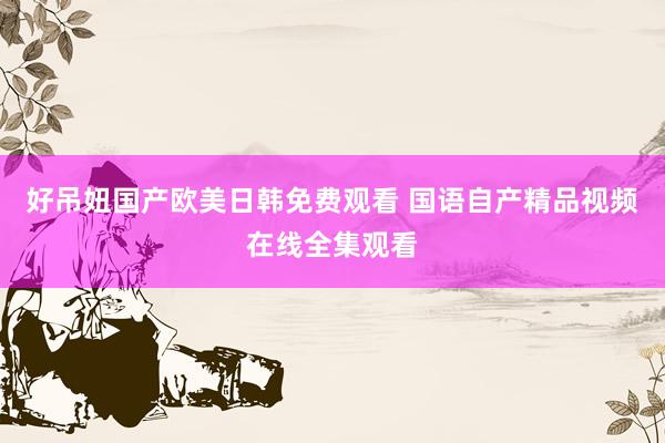 好吊妞国产欧美日韩免费观看 国语自产精品视频在线全集观看