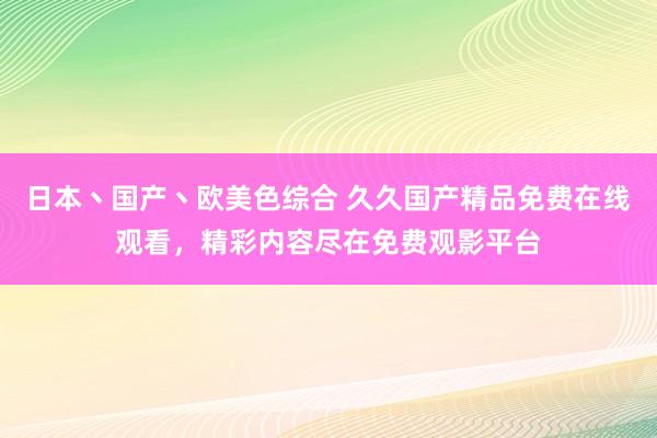 日本丶国产丶欧美色综合 久久国产精品免费在线观看，精彩内容尽在免费观影平台