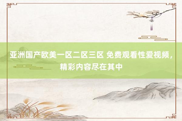 亚洲国产欧美一区二区三区 免费观看性爱视频，精彩内容尽在其中