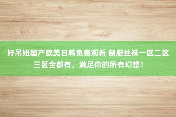 好吊妞国产欧美日韩免费观看 制服丝袜一区二区三区全都有，满足你的所有幻想！