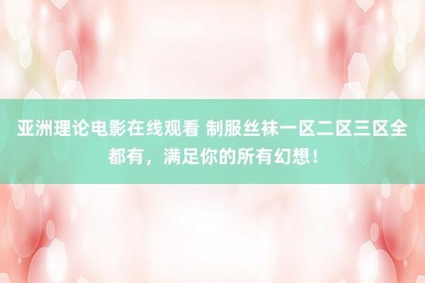 亚洲理论电影在线观看 制服丝袜一区二区三区全都有，满足你的所有幻想！