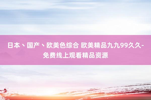 日本丶国产丶欧美色综合 欧美精品九九99久久-免费线上观看精品资源