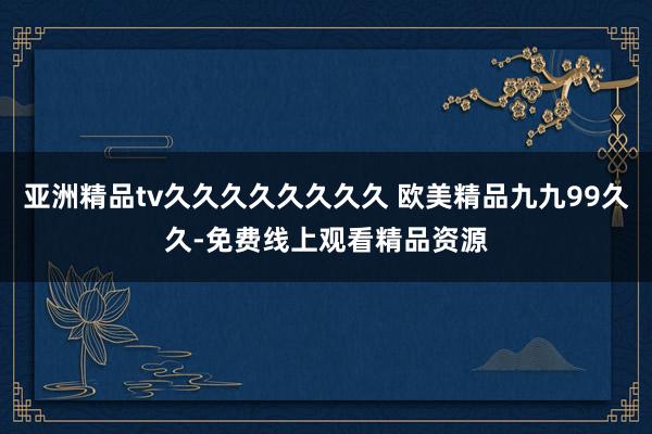 亚洲精品tv久久久久久久久久 欧美精品九九99久久-免费线上观看精品资源