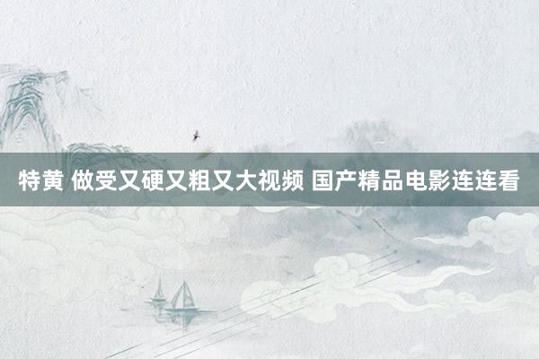 特黄 做受又硬又粗又大视频 国产精品电影连连看