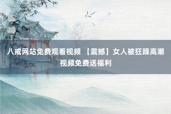 八戒网站免费观看视频 【震撼】女人被狂躁高潮视频免费送福利