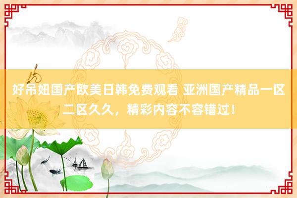 好吊妞国产欧美日韩免费观看 亚洲国产精品一区二区久久，精彩内容不容错过！