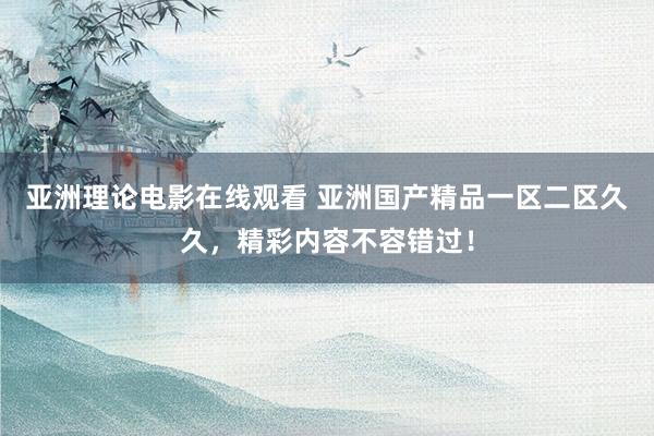 亚洲理论电影在线观看 亚洲国产精品一区二区久久，精彩内容不容错过！