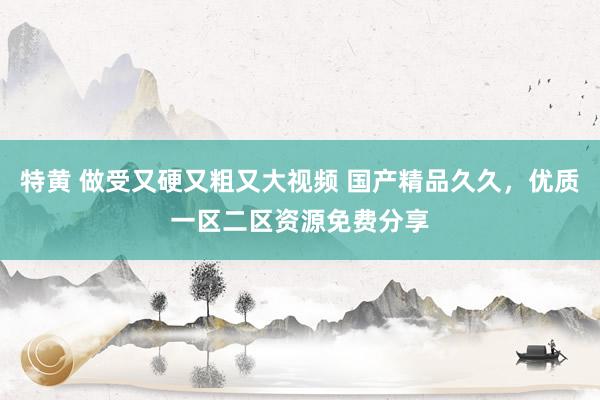 特黄 做受又硬又粗又大视频 国产精品久久，优质一区二区资源免费分享
