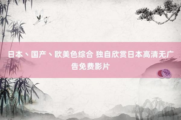 日本丶国产丶欧美色综合 独自欣赏日本高清无广告免费影片