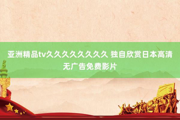 亚洲精品tv久久久久久久久久 独自欣赏日本高清无广告免费影片