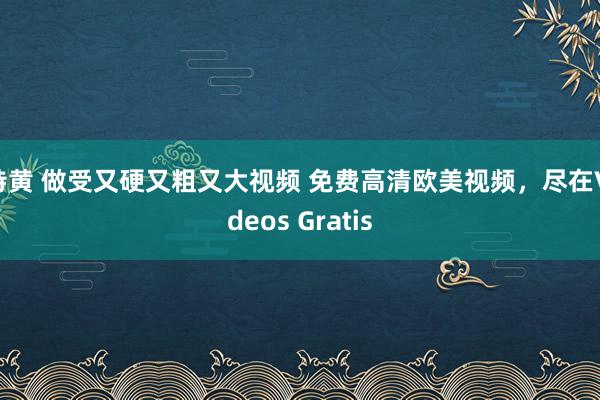 特黄 做受又硬又粗又大视频 免费高清欧美视频，尽在Videos Gratis