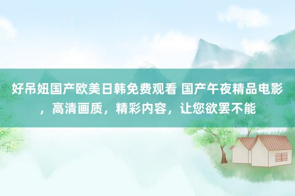 好吊妞国产欧美日韩免费观看 国产午夜精品电影，高清画质，精彩内容，让您欲罢不能