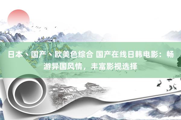 日本丶国产丶欧美色综合 国产在线日韩电影：畅游异国风情，丰富影视选择