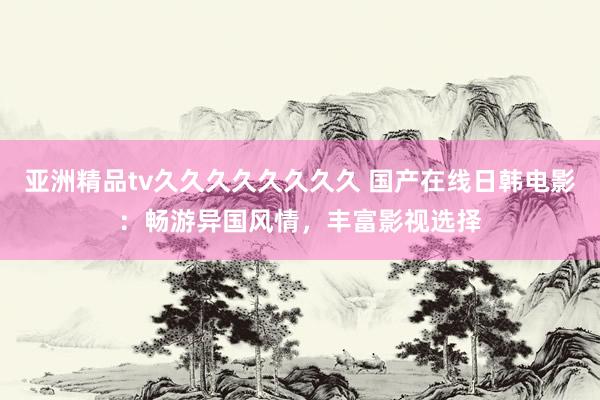 亚洲精品tv久久久久久久久久 国产在线日韩电影：畅游异国风情，丰富影视选择