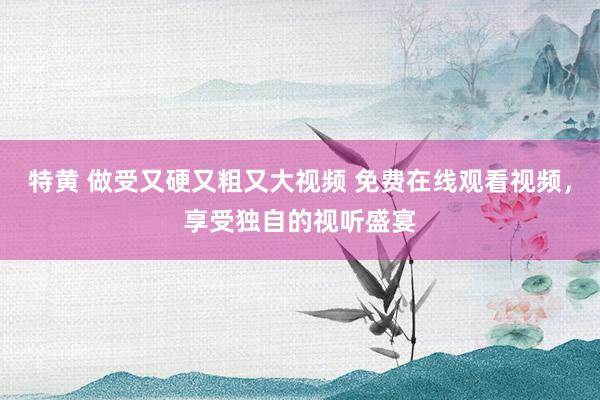特黄 做受又硬又粗又大视频 免费在线观看视频，享受独自的视听盛宴