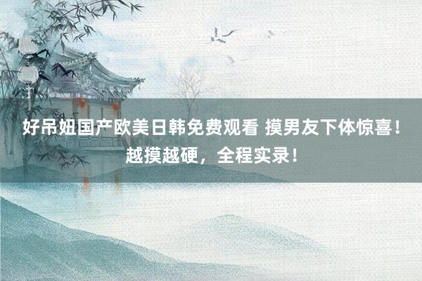 好吊妞国产欧美日韩免费观看 摸男友下体惊喜！越摸越硬，全程实录！
