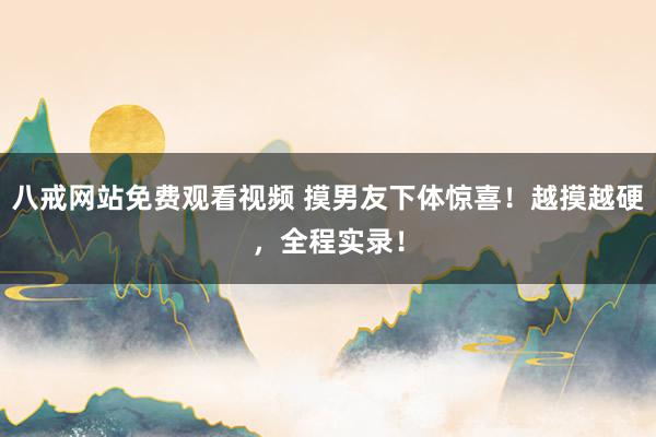 八戒网站免费观看视频 摸男友下体惊喜！越摸越硬，全程实录！