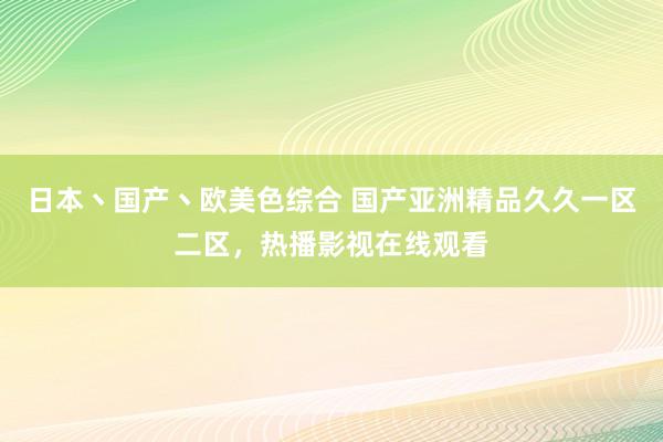 日本丶国产丶欧美色综合 国产亚洲精品久久一区二区，热播影视在线观看