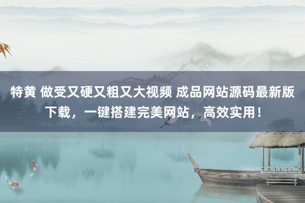 特黄 做受又硬又粗又大视频 成品网站源码最新版下载，一键搭建完美网站，高效实用！