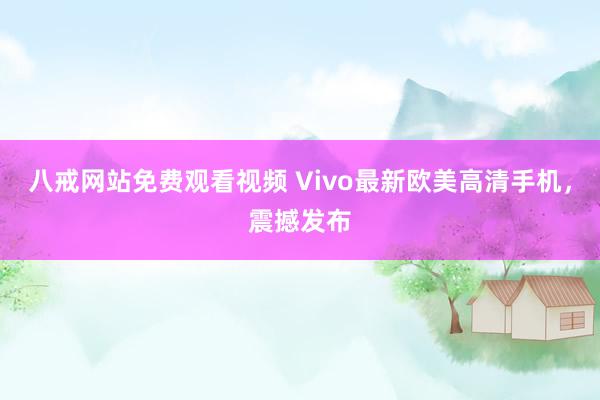 八戒网站免费观看视频 Vivo最新欧美高清手机，震撼发布