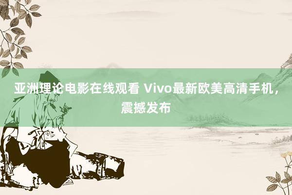亚洲理论电影在线观看 Vivo最新欧美高清手机，震撼发布