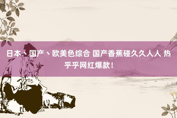 日本丶国产丶欧美色综合 国产香蕉碰久久人人 热乎乎网红爆款！