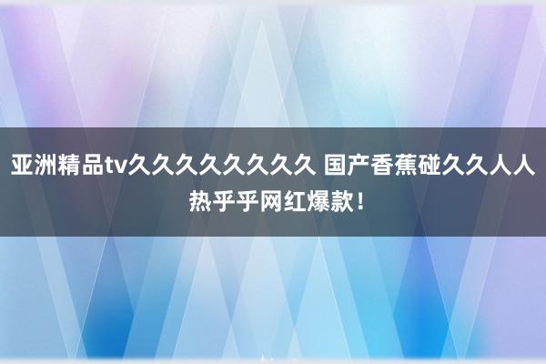 亚洲精品tv久久久久久久久久 国产香蕉碰久久人人 热乎乎网红爆款！